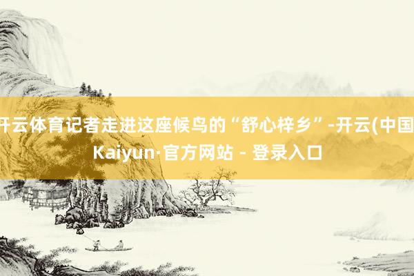 开云体育记者走进这座候鸟的“舒心梓乡”-开云(中国)Kaiyun·官方网站 - 登录入口