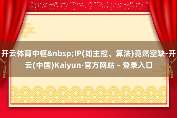 开云体育中枢&nbsp;IP(如主控、算法)竟然空缺-开云(中国)Kaiyun·官方网站 - 登录入口
