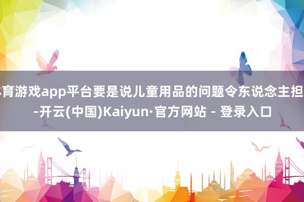 体育游戏app平台要是说儿童用品的问题令东说念主担忧-开云(中国)Kaiyun·官方网站 - 登录入口