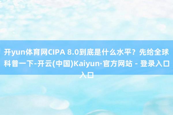 开yun体育网CIPA 8.0到底是什么水平？先给全球科普一下-开云(中国)Kaiyun·官方网站 - 登录入口
