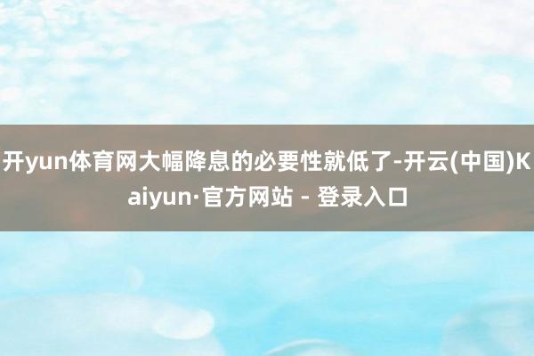 开yun体育网大幅降息的必要性就低了-开云(中国)Kaiyun·官方网站 - 登录入口