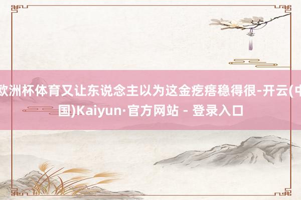 欧洲杯体育又让东说念主以为这金疙瘩稳得很-开云(中国)Kaiyun·官方网站 - 登录入口