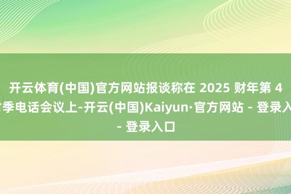 开云体育(中国)官方网站报谈称在 2025 财年第 4 财季电话会议上-开云(中国)Kaiyun·官方网站 - 登录入口