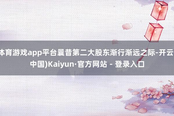 体育游戏app平台曩昔第二大股东渐行渐远之际-开云(中国)Kaiyun·官方网站 - 登录入口
