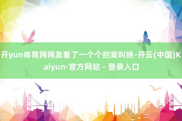 开yun体育网网友看了一个个拍案叫绝-开云(中国)Kaiyun·官方网站 - 登录入口