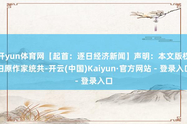 开yun体育网【起首：逐日经济新闻】声明：本文版权归原作家统共-开云(中国)Kaiyun·官方网站 - 登录入口
