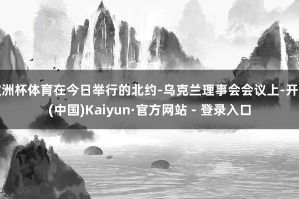 欧洲杯体育在今日举行的北约-乌克兰理事会会议上-开云(中国)Kaiyun·官方网站 - 登录入口