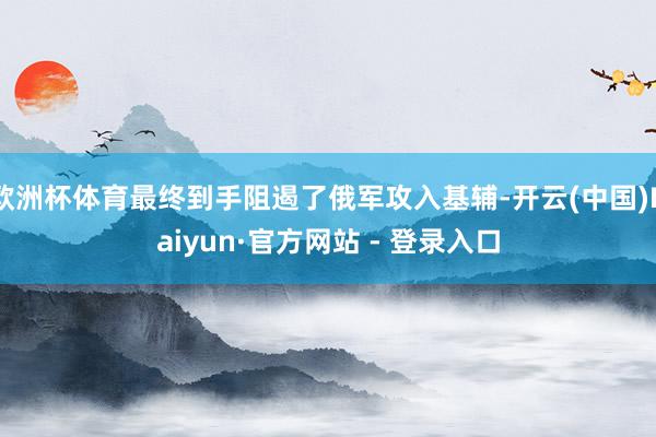 欧洲杯体育最终到手阻遏了俄军攻入基辅-开云(中国)Kaiyun·官方网站 - 登录入口