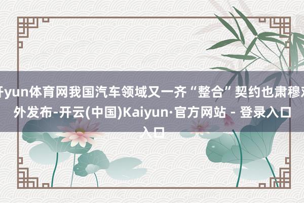 开yun体育网我国汽车领域又一齐“整合”契约也肃穆对外发布-开云(中国)Kaiyun·官方网站 - 登录入口