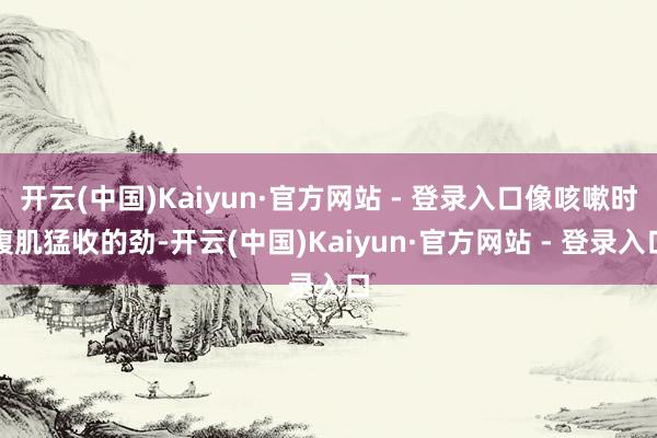 开云(中国)Kaiyun·官方网站 - 登录入口像咳嗽时腹肌猛收的劲-开云(中国)Kaiyun·官方网站 - 登录入口