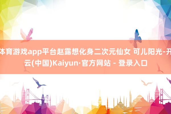 体育游戏app平台赵露想化身二次元仙女 可儿阳光-开云(中国)Kaiyun·官方网站 - 登录入口
