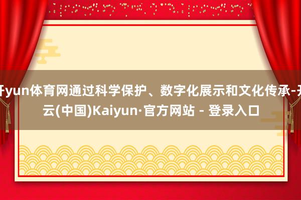 开yun体育网通过科学保护、数字化展示和文化传承-开云(中国)Kaiyun·官方网站 - 登录入口
