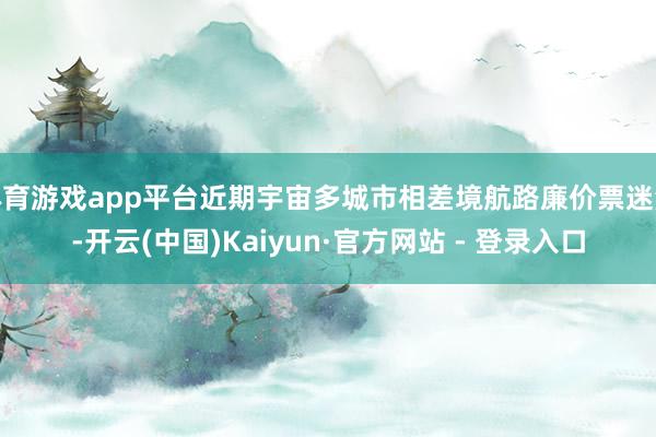 体育游戏app平台近期宇宙多城市相差境航路廉价票迷漫-开云(中国)Kaiyun·官方网站 - 登录入口