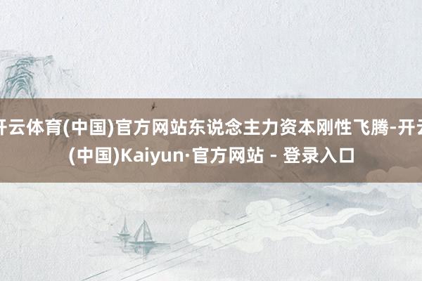 开云体育(中国)官方网站东说念主力资本刚性飞腾-开云(中国)Kaiyun·官方网站 - 登录入口