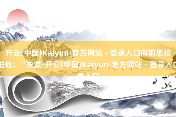开云(中国)Kaiyun·官方网站 - 登录入口向前思拍拍他：“东瀛-开云(中国)Kaiyun·官方网站 - 登录入口