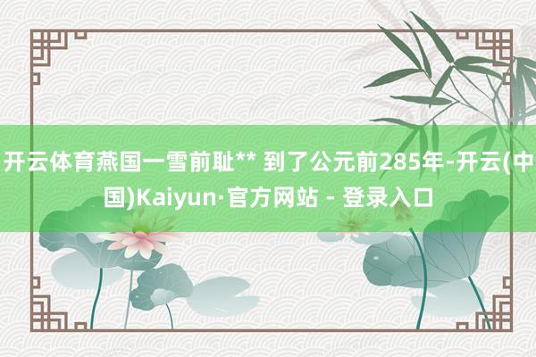 开云体育燕国一雪前耻** 到了公元前285年-开云(中国)Kaiyun·官方网站 - 登录入口