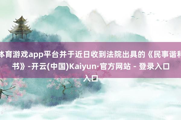 体育游戏app平台并于近日收到法院出具的《民事谐和书》-开云(中国)Kaiyun·官方网站 - 登录入口
