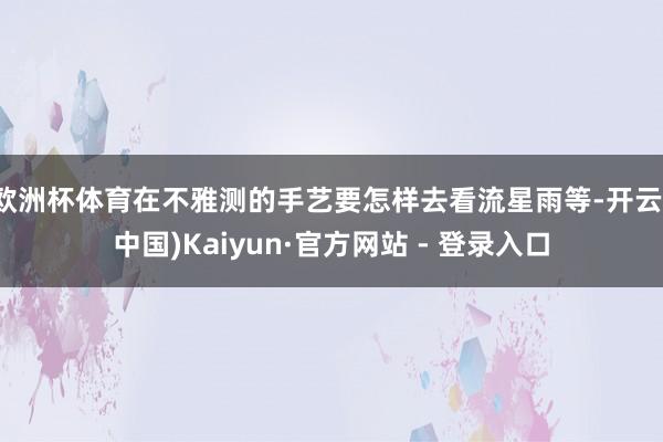 欧洲杯体育在不雅测的手艺要怎样去看流星雨等-开云(中国)Kaiyun·官方网站 - 登录入口