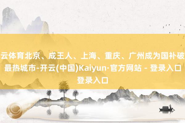 开云体育北京、成王人、上海、重庆、广州成为国补破钞最热城市-开云(中国)Kaiyun·官方网站 - 登录入口