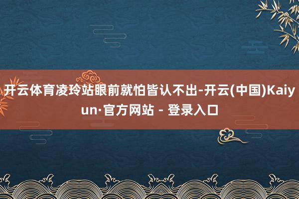 开云体育凌玲站眼前就怕皆认不出-开云(中国)Kaiyun·官方网站 - 登录入口