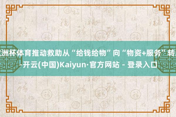 欧洲杯体育推动救助从“给钱给物”向“物资+服务”转型-开云(中国)Kaiyun·官方网站 - 登录入口