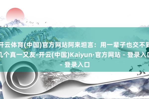 开云体育(中国)官方网站阿来坦言：用一辈子也交不到几个真一又友-开云(中国)Kaiyun·官方网站 - 登录入口