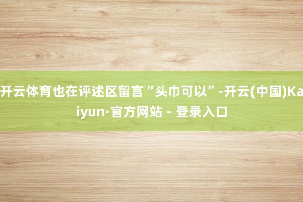 开云体育也在评述区留言“头巾可以”-开云(中国)Kaiyun·官方网站 - 登录入口