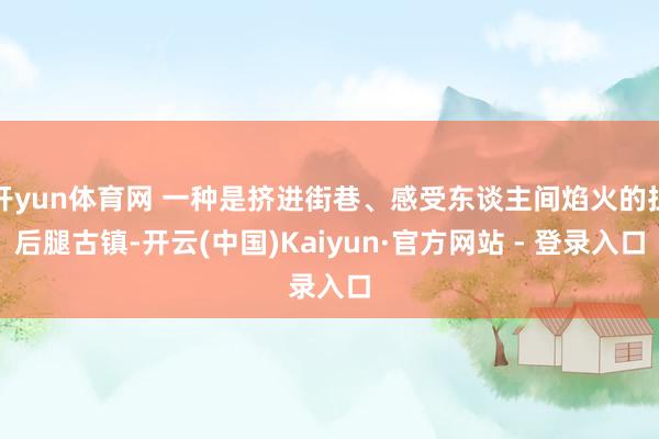 开yun体育网 一种是挤进街巷、感受东谈主间焰火的扯后腿古镇-开云(中国)Kaiyun·官方网站 - 登录入口