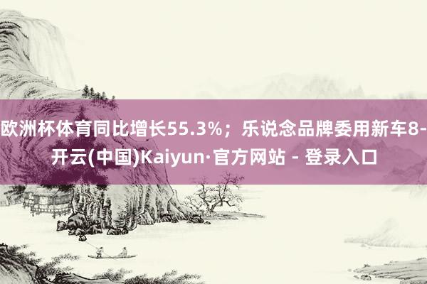 欧洲杯体育同比增长55.3%；乐说念品牌委用新车8-开云(中国)Kaiyun·官方网站 - 登录入口