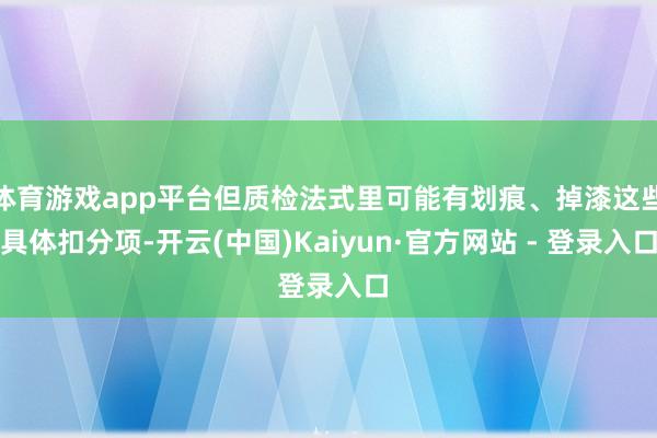 体育游戏app平台但质检法式里可能有划痕、掉漆这些具体扣分项-开云(中国)Kaiyun·官方网站 - 登录入口