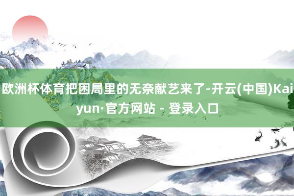 欧洲杯体育把困局里的无奈献艺来了-开云(中国)Kaiyun·官方网站 - 登录入口