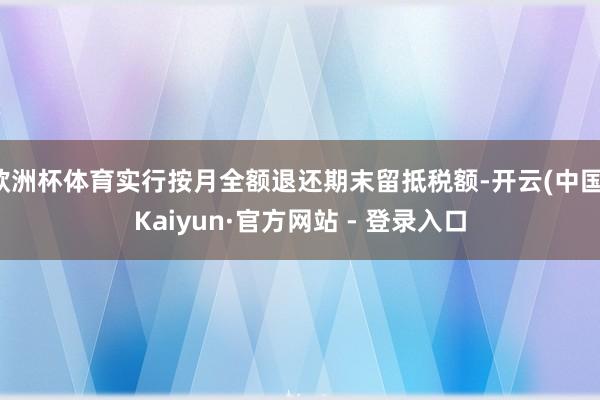 欧洲杯体育实行按月全额退还期末留抵税额-开云(中国)Kaiyun·官方网站 - 登录入口