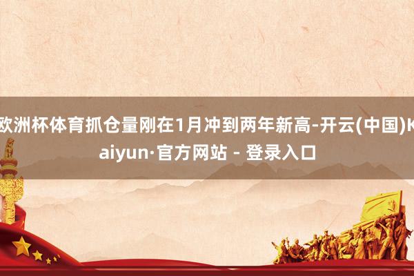 欧洲杯体育抓仓量刚在1月冲到两年新高-开云(中国)Kaiyun·官方网站 - 登录入口