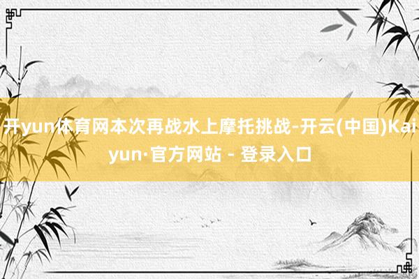 开yun体育网本次再战水上摩托挑战-开云(中国)Kaiyun·官方网站 - 登录入口