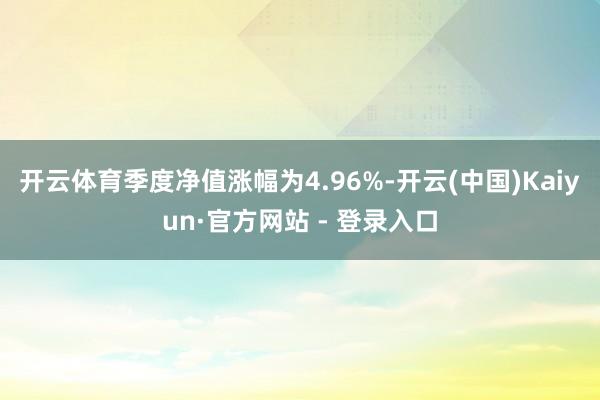 开云体育季度净值涨幅为4.96%-开云(中国)Kaiyun·官方网站 - 登录入口