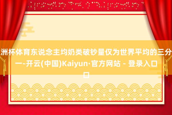 欧洲杯体育东说念主均奶类破钞量仅为世界平均的三分之一-开云(中国)Kaiyun·官方网站 - 登录入口