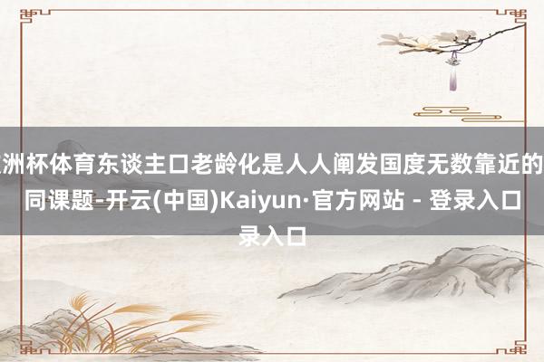欧洲杯体育东谈主口老龄化是人人阐发国度无数靠近的共同课题-开云(中国)Kaiyun·官方网站 - 登录入口